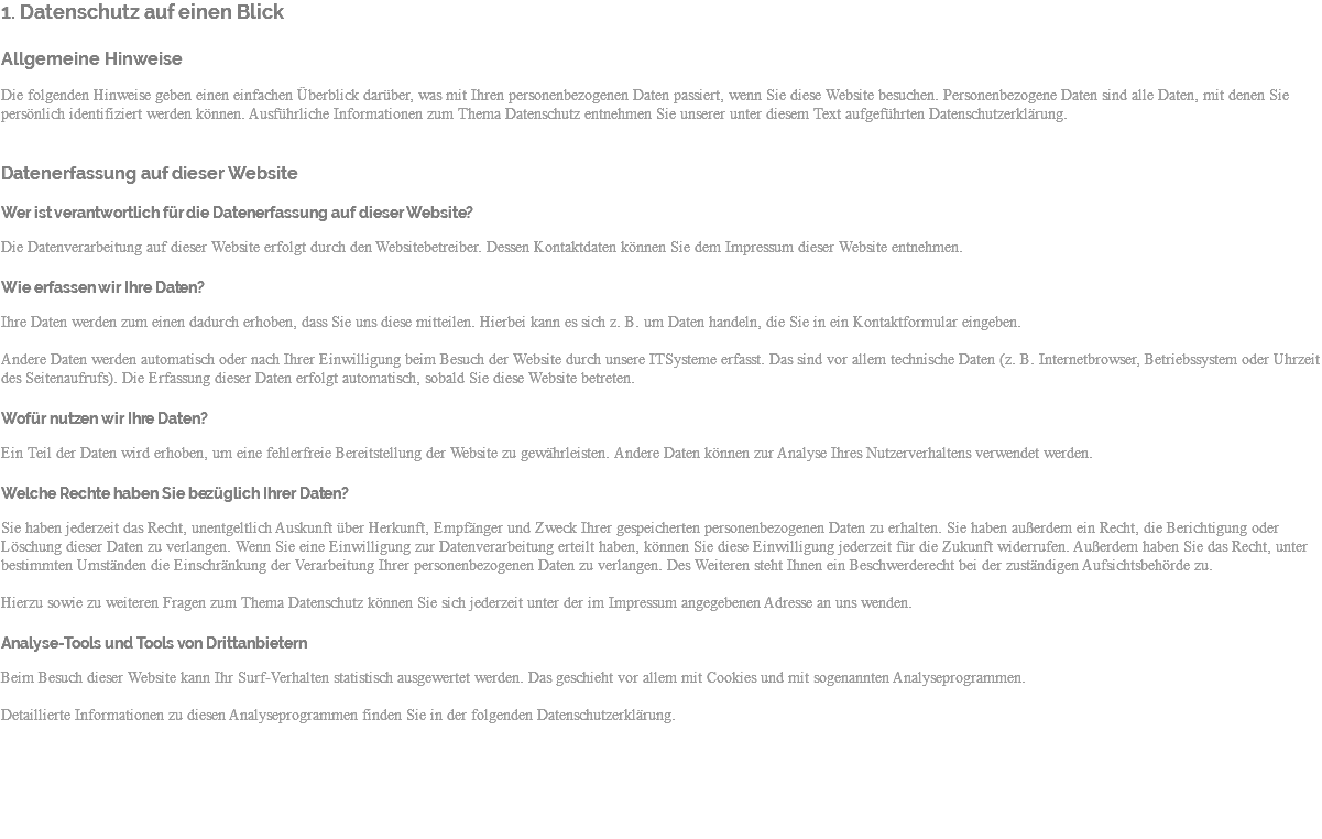 1. Datenschutz auf einen Blick Allgemeine Hinweise Die folgenden Hinweise geben einen einfachen Überblick darüber, was mit Ihren personenbezogenen Daten passiert, wenn Sie diese Website besuchen. Personenbezogene Daten sind alle Daten, mit denen Sie persönlich identifiziert werden können. Ausführliche Informationen zum Thema Datenschutz entnehmen Sie unserer unter diesem Text aufgeführten Datenschutzerklärung. Datenerfassung auf dieser Website Wer ist verantwortlich für die Datenerfassung auf dieser Website? Die Datenverarbeitung auf dieser Website erfolgt durch den Websitebetreiber. Dessen Kontaktdaten können Sie dem Impressum dieser Website entnehmen. Wie erfassen wir Ihre Daten? Ihre Daten werden zum einen dadurch erhoben, dass Sie uns diese mitteilen. Hierbei kann es sich z. B. um Daten handeln, die Sie in ein Kontaktformular eingeben. Andere Daten werden automatisch oder nach Ihrer Einwilligung beim Besuch der Website durch unsere ITSysteme erfasst. Das sind vor allem technische Daten (z. B. Internetbrowser, Betriebssystem oder Uhrzeit des Seitenaufrufs). Die Erfassung dieser Daten erfolgt automatisch, sobald Sie diese Website betreten. Wofür nutzen wir Ihre Daten? Ein Teil der Daten wird erhoben, um eine fehlerfreie Bereitstellung der Website zu gewährleisten. Andere Daten können zur Analyse Ihres Nutzerverhaltens verwendet werden. Welche Rechte haben Sie bezüglich Ihrer Daten? Sie haben jederzeit das Recht, unentgeltlich Auskunft über Herkunft, Empfänger und Zweck Ihrer gespeicherten personenbezogenen Daten zu erhalten. Sie haben außerdem ein Recht, die Berichtigung oder Löschung dieser Daten zu verlangen. Wenn Sie eine Einwilligung zur Datenverarbeitung erteilt haben, können Sie diese Einwilligung jederzeit für die Zukunft widerrufen. Außerdem haben Sie das Recht, unter bestimmten Umständen die Einschränkung der Verarbeitung Ihrer personenbezogenen Daten zu verlangen. Des Weiteren steht Ihnen ein Beschwerderecht bei der zuständigen Aufsichtsbehörde zu. Hierzu sowie zu weiteren Fragen zum Thema Datenschutz können Sie sich jederzeit unter der im Impressum angegebenen Adresse an uns wenden. Analyse-Tools und Tools von Drittanbietern Beim Besuch dieser Website kann Ihr Surf-Verhalten statistisch ausgewertet werden. Das geschieht vor allem mit Cookies und mit sogenannten Analyseprogrammen. Detaillierte Informationen zu diesen Analyseprogrammen finden Sie in der folgenden Datenschutzerklärung. 