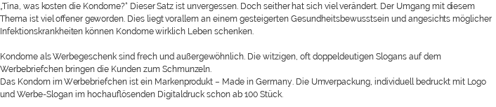 „Tina, was kosten die Kondome?“ Dieser Satz ist unvergessen. Doch seither hat sich viel verändert. Der Umgang mit diesem Thema ist viel offener geworden. Dies liegt vorallem an einem gesteigerten Gesundheitsbewusstsein und angesichts möglicher Infektionskrankheiten können Kondome wirklich Leben schenken. Kondome als Werbegeschenk sind frech und außergewöhnlich. Die witzigen, oft doppeldeutigen Slogans auf dem Werbebriefchen bringen die Kunden zum Schmunzeln. Das Kondom im Werbebriefchen ist ein Markenprodukt – Made in Germany. Die Umverpackung, individuell bedruckt mit Logo und Werbe-Slogan im hochauflösenden Digitaldruck schon ab 100 Stück. 