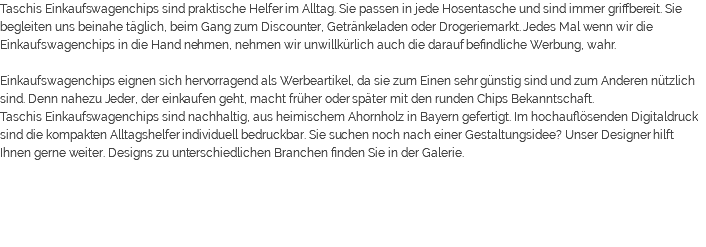 Taschis Einkaufswagenchips sind praktische Helfer im Alltag. Sie passen in jede Hosentasche und sind immer griffbereit. Sie begleiten uns beinahe täglich, beim Gang zum Discounter, Getränkeladen oder Drogeriemarkt. Jedes Mal wenn wir die Einkaufswagenchips in die Hand nehmen, nehmen wir unwillkürlich auch die darauf befindliche Werbung, wahr. Einkaufswagenchips eignen sich hervorragend als Werbeartikel, da sie zum Einen sehr günstig sind und zum Anderen nützlich sind. Denn nahezu Jeder, der einkaufen geht, macht früher oder später mit den runden Chips Bekanntschaft. Taschis Einkaufswagenchips sind nachhaltig, aus heimischem Ahornholz in Bayern gefertigt. Im hochauflösenden Digitaldruck sind die kompakten Alltagshelfer individuell bedruckbar. Sie suchen noch nach einer Gestaltungsidee? Unser Designer hilft Ihnen gerne weiter. Designs zu unterschiedlichen Branchen finden Sie in der Galerie. 