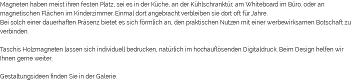 Magneten haben meist ihren festen Platz, sei es in der Küche, an der Kühlschranktür, am Whiteboard im Büro. oder an magnetischen Flächen im Kinderzimmer. Einmal dort angebracht verbleiben sie dort oft für Jahre. Bei solch einer dauerhaften Präsenz bietet es sich förmlich an, den praktischen Nutzen mit einer werbewirksamen Botschaft zu verbinden. Taschis Holzmagneten lassen sich individuell bedrucken, natürlich im hochauflösenden Digitaldruck. Beim Design helfen wir Ihnen gerne weiter. Gestaltungsideen finden Sie in der Galerie.
