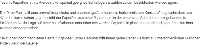 Taschis PaperPen ist als Werbeartikel optimal geeignet. Schreibgeräte zählen zu den beliebtesten Werbeträgern. Der PaperPen stellt eine umweltfreundliche und nachhaltige Alternative zu herkömmlichen Kunststoffkugelschreibern dar. Wie der Name schon sagt, besteht der PaperPen aus einer Papierhülle, in der eine blaue Schreibmine eingebunden ist. So können Sie Ihr Logo auf einer naturfarbenen oder einer rein weißen Papierhülle platzieren und freudig der Reaktion Ihrer Kunden entgegensehen. Sie suchen noch nach einer Gestaltungsidee? Unser Designer hilft Ihnen gerne weiter. Designs zu unterschiedlichen Branchen finden Sie in der Galerie. 