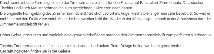 Durch seine robuste Form eignet sich der Zimmermannsbleistift für den Einsatz auf Baustellen. Zimmerleute, Dachdecker, Tischler und auch Maurer nehmen ihn zum Anzeichnen, Skizzieren oder Planen. Die originelle Formgebung des Zimmermannsbleistiftes sticht sofort ins Auge, weshalb er allgemein sehr beliebt ist. So wird er nicht nur bei den Profis verwendet. Auch der Heimwerker liebt ihn. Weder in der Werkzeugkiste noch in der Arbeitshose darf der Zimmermannsbleistift fehlen. Hoher Gebrauchsnutzen und zugleich eine große Werbefläche machen den Zimmermannsbleistift zum perfekten Werbeartikel. Taschis Zimmermannsbleistifte lassen sich individuell bedrucken. Beim Design helfen wir Ihnen gerne weiter. Gestaltungsideen finden Sie in der Galerie.